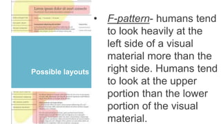 Possible layouts
• F-pattern- humans tend
to look heavily at the
left side of a visual
material more than the
right side. Humans tend
to look at the upper
portion than the lower
portion of the visual
material.
 