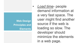 Web Design
Principles and
Elements
• Load time- people
demand information at
a very fast space. The
user might find another
source if the web is
loading so slow. The
developer should
minimize the elements
in a web page.
 