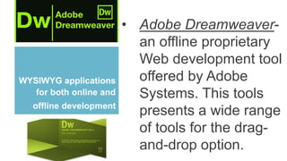 WYSIWYG applications
for both online and
offline development
• Adobe Dreamweaver-
an offline proprietary
Web development tool
offered by Adobe
Systems. This tools
presents a wide range
of tools for the drag-
and-drop option.
 