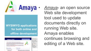 WYSIWYG applications
for both online and
offline development
• Amaya- an open source
Web site development
tool used to update
documents directly on
running Web site.
Amaya enables
continues browsing and
editing of a Web site.
 
