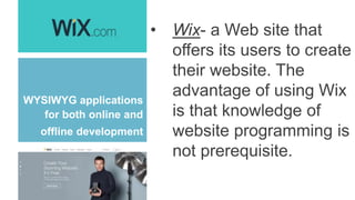 WYSIWYG applications
for both online and
offline development
• Wix- a Web site that
offers its users to create
their website. The
advantage of using Wix
is that knowledge of
website programming is
not prerequisite.
 