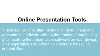 Portfolio
Presentation
You can simply impress your audience and add a unique and appeal to your
Reports and Presentations with our Templates. I hope and I believe that this
Template will your Time, Money and Reputation.
Online Presentation Tools
These applications offer the function of an image and
presentation software without the trouble of purchasing
and installing the presentation software on your device.
This application also offer online storage for saving
created files.
 