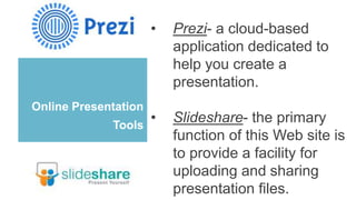 Online Presentation
Tools
• Prezi- a cloud-based
application dedicated to
help you create a
presentation.
• Slideshare- the primary
function of this Web site is
to provide a facility for
uploading and sharing
presentation files.
 