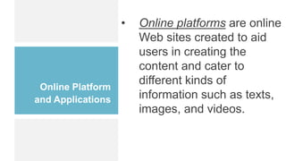 Online Platform
and Applications
• Online platforms are online
Web sites created to aid
users in creating the
content and cater to
different kinds of
information such as texts,
images, and videos.
 