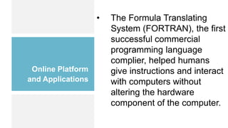 Online Platform
and Applications
• The Formula Translating
System (FORTRAN), the first
successful commercial
programming language
complier, helped humans
give instructions and interact
with computers without
altering the hardware
component of the computer.
 