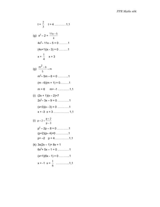 PPR Maths nbk


            2
      t=         t = 4 …………1,1
            3

                 11x − 5
(g) x2 – 2 =
                      4
        2
      4x – 11x – 5 = 0 ………1

      (4x+1)(x - 3) = 0 ………1
            1
      x=         x=3
            4

       2
      m −6
(g)             =m
            5
      m2– 5m – 6 = 0 ………..1

      (m - 6)(m + 1) = 0………1

      m=6         m= -1 …………1,1

(i) (2x + 1)(x – 2)=7
      2x2– 3x – 9 = 0 …………1

      (x+3)(x - 3) = 0 …………1
      x = -3 x = 3 ……………. 1,1

                p+2
(i) p + 2 =
                p−3

      p2 – 2p – 8 = 0 …………1
      (p+2)(p– 4)=0 ………….1
      p= –2      p = 4……………1,1

(k) 3x(2x – 1)+ 8x = 1
      6x2+ 5x – 1 = 0 …………1

      (x+1)(6x - 1) = 0 ………..1
                      1
      x = -1 x =        …………..1,1
                      6
 