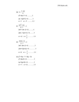 PPR Maths nbk


          7 − 6d
(q) d =
               d
      d2+ 6d -7 = 0 ………..1

      (d– 1)(d+7) = 0 ………1
      x=1          x = -7 ……….1,1

        2
      2m + 5m
(r)                  =2
        m +1
      2m2+ 3m -2 = 0 ……….1

      (2m– 1)(m+1) = 0………1
                         1
      x = -2       x=      ………….1,1
                         2

      3m(m − 1)
(s)                  =2
         m +1
      3m2- 5m -2 = 0 …………..1

      (3m+1)(m-2) = 0 ………….1
                          1
      x=2          x=-      …………1,1
                          3

(u) y2 + 9y – 1 = 3(y – 2)
      y2+ 6y+5 = 0 ……………1

      (y+1)(y+5) = 0 ………….1
      x = -1       x = -5 ………….1,1
 