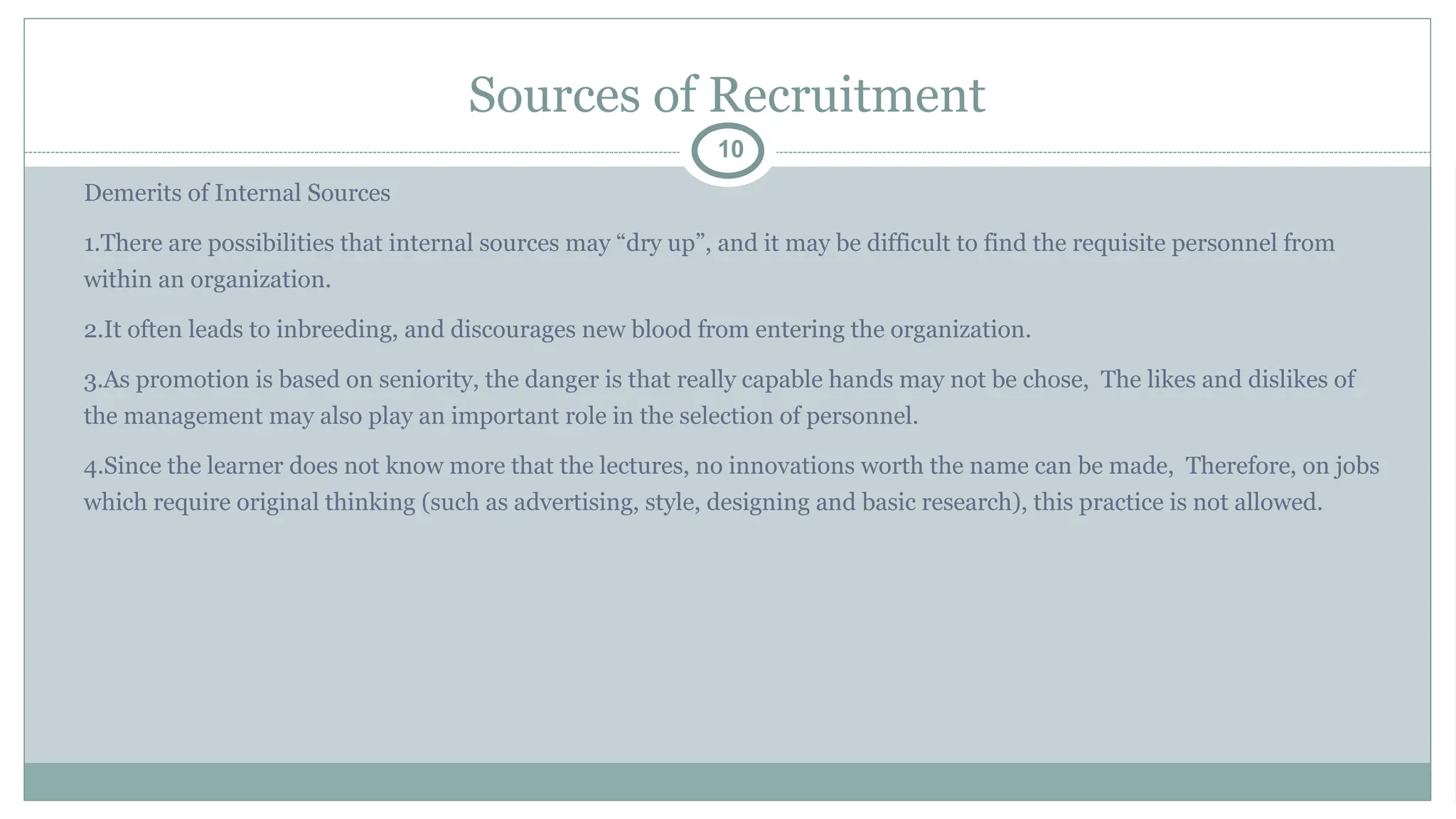 Sources of Recruitment
10
Demerits of Internal Sources
1.There are possibilities that internal sources may “dry up”, and it may be difficult to find the requisite personnel from
within an organization.
2.It often leads to inbreeding, and discourages new blood from entering the organization.
3.As promotion is based on seniority, the danger is that really capable hands may not be chose, The likes and dislikes of
the management may also play an important role in the selection of personnel.
4.Since the learner does not know more that the lectures, no innovations worth the name can be made, Therefore, on jobs
which require original thinking (such as advertising, style, designing and basic research), this practice is not allowed.
 