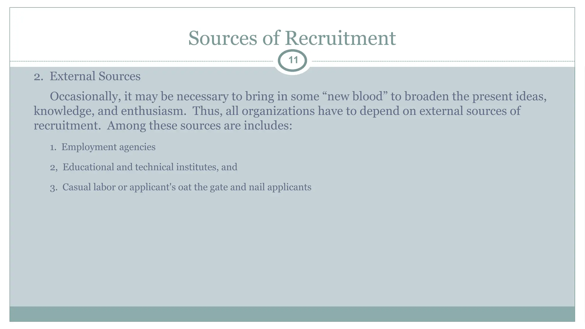Sources of Recruitment
11
2. External Sources
Occasionally, it may be necessary to bring in some “new blood” to broaden the present ideas,
knowledge, and enthusiasm. Thus, all organizations have to depend on external sources of
recruitment. Among these sources are includes:
1. Employment agencies
2, Educational and technical institutes, and
3. Casual labor or applicant's oat the gate and nail applicants
 