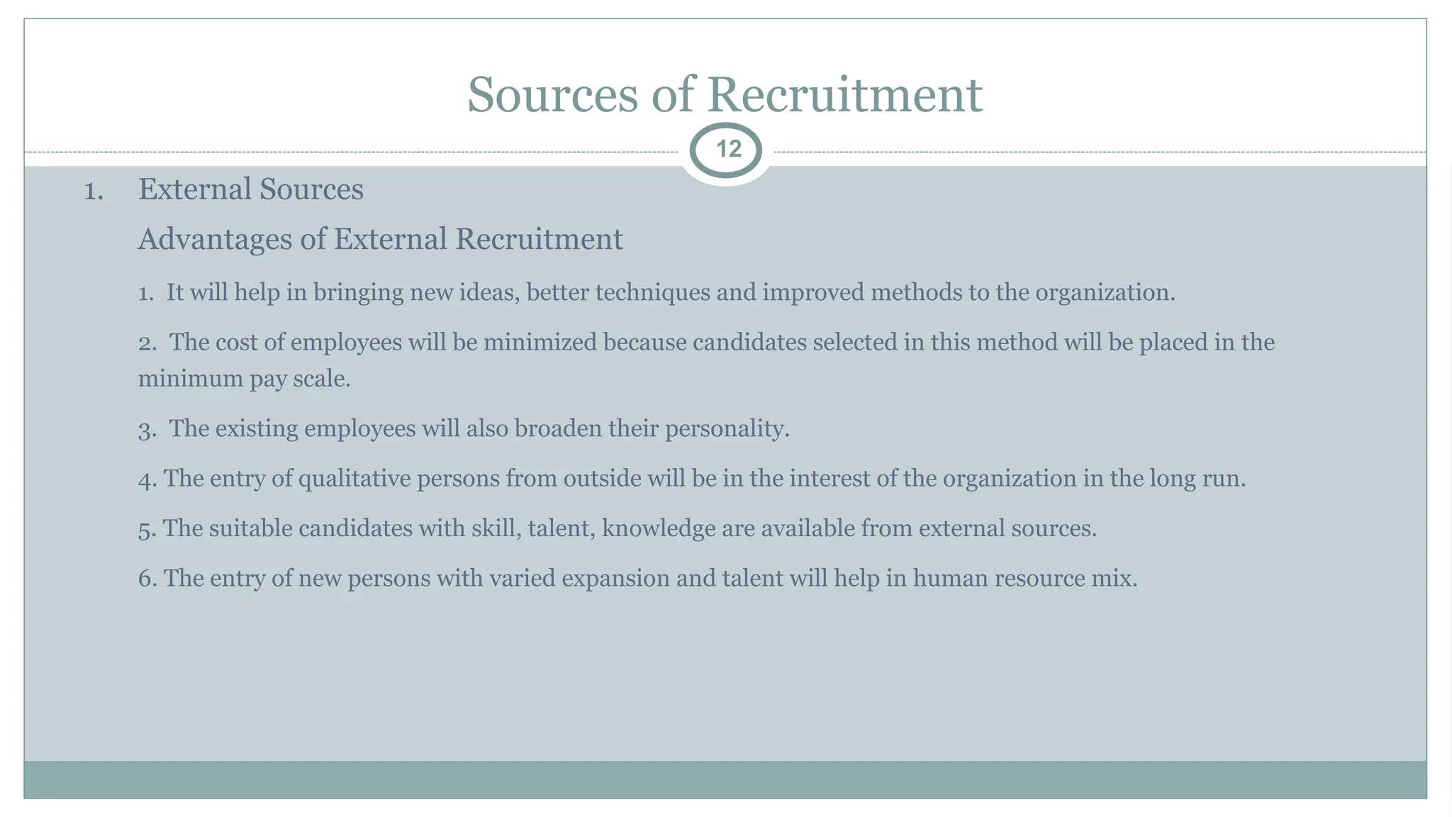 Sources of Recruitment
12
1. External Sources
Advantages of External Recruitment
1. It will help in bringing new ideas, better techniques and improved methods to the organization.
2. The cost of employees will be minimized because candidates selected in this method will be placed in the
minimum pay scale.
3. The existing employees will also broaden their personality.
4. The entry of qualitative persons from outside will be in the interest of the organization in the long run.
5. The suitable candidates with skill, talent, knowledge are available from external sources.
6. The entry of new persons with varied expansion and talent will help in human resource mix.
 