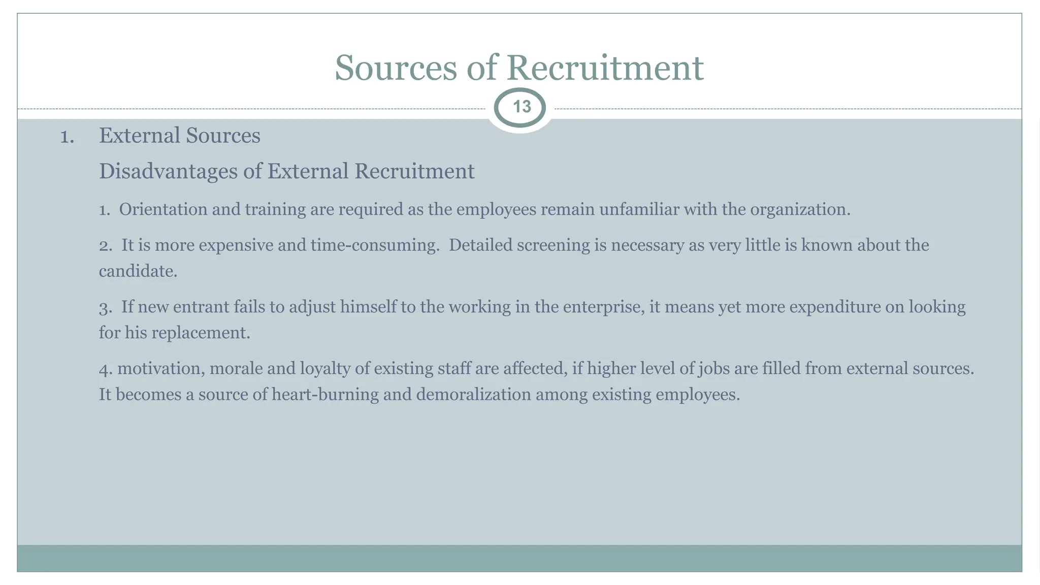 Sources of Recruitment
13
1. External Sources
Disadvantages of External Recruitment
1. Orientation and training are required as the employees remain unfamiliar with the organization.
2. It is more expensive and time-consuming. Detailed screening is necessary as very little is known about the
candidate.
3. If new entrant fails to adjust himself to the working in the enterprise, it means yet more expenditure on looking
for his replacement.
4. motivation, morale and loyalty of existing staff are affected, if higher level of jobs are filled from external sources.
It becomes a source of heart-burning and demoralization among existing employees.
 