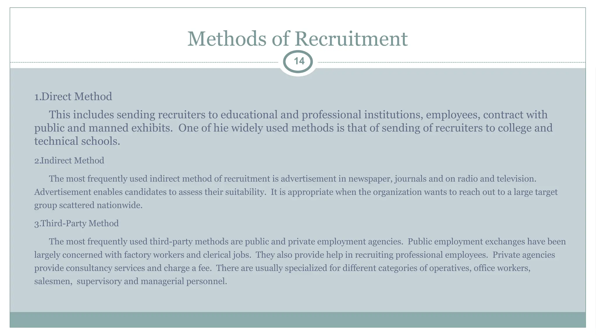 Methods of Recruitment
14
1.Direct Method
This includes sending recruiters to educational and professional institutions, employees, contract with
public and manned exhibits. One of hie widely used methods is that of sending of recruiters to college and
technical schools.
2.Indirect Method
The most frequently used indirect method of recruitment is advertisement in newspaper, journals and on radio and television.
Advertisement enables candidates to assess their suitability. It is appropriate when the organization wants to reach out to a large target
group scattered nationwide.
3.Third-Party Method
The most frequently used third-party methods are public and private employment agencies. Public employment exchanges have been
largely concerned with factory workers and clerical jobs. They also provide help in recruiting professional employees. Private agencies
provide consultancy services and charge a fee. There are usually specialized for different categories of operatives, office workers,
salesmen, supervisory and managerial personnel.
 