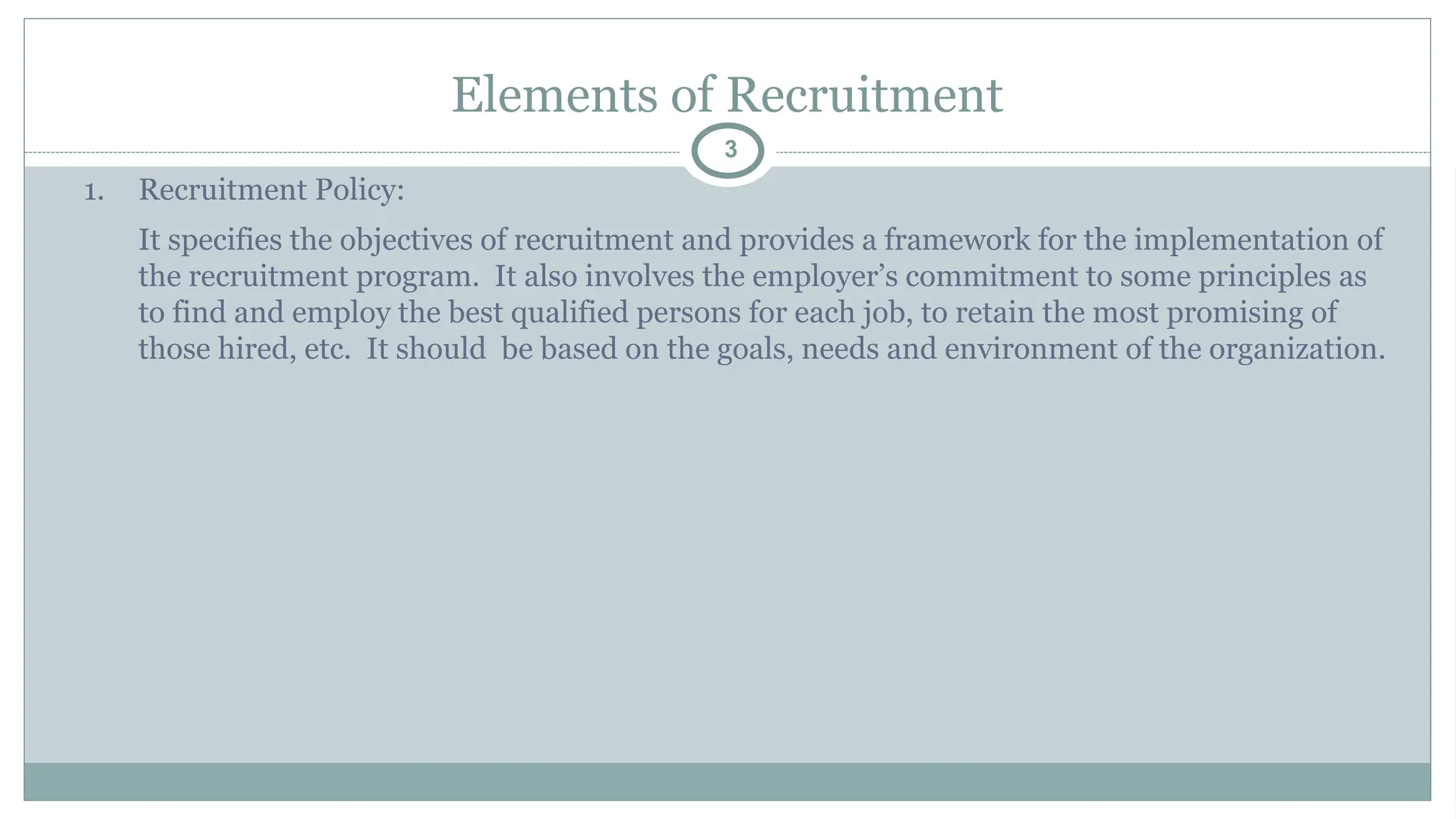 Elements of Recruitment
3
1. Recruitment Policy:
It specifies the objectives of recruitment and provides a framework for the implementation of
the recruitment program. It also involves the employer’s commitment to some principles as
to find and employ the best qualified persons for each job, to retain the most promising of
those hired, etc. It should be based on the goals, needs and environment of the organization.
 
