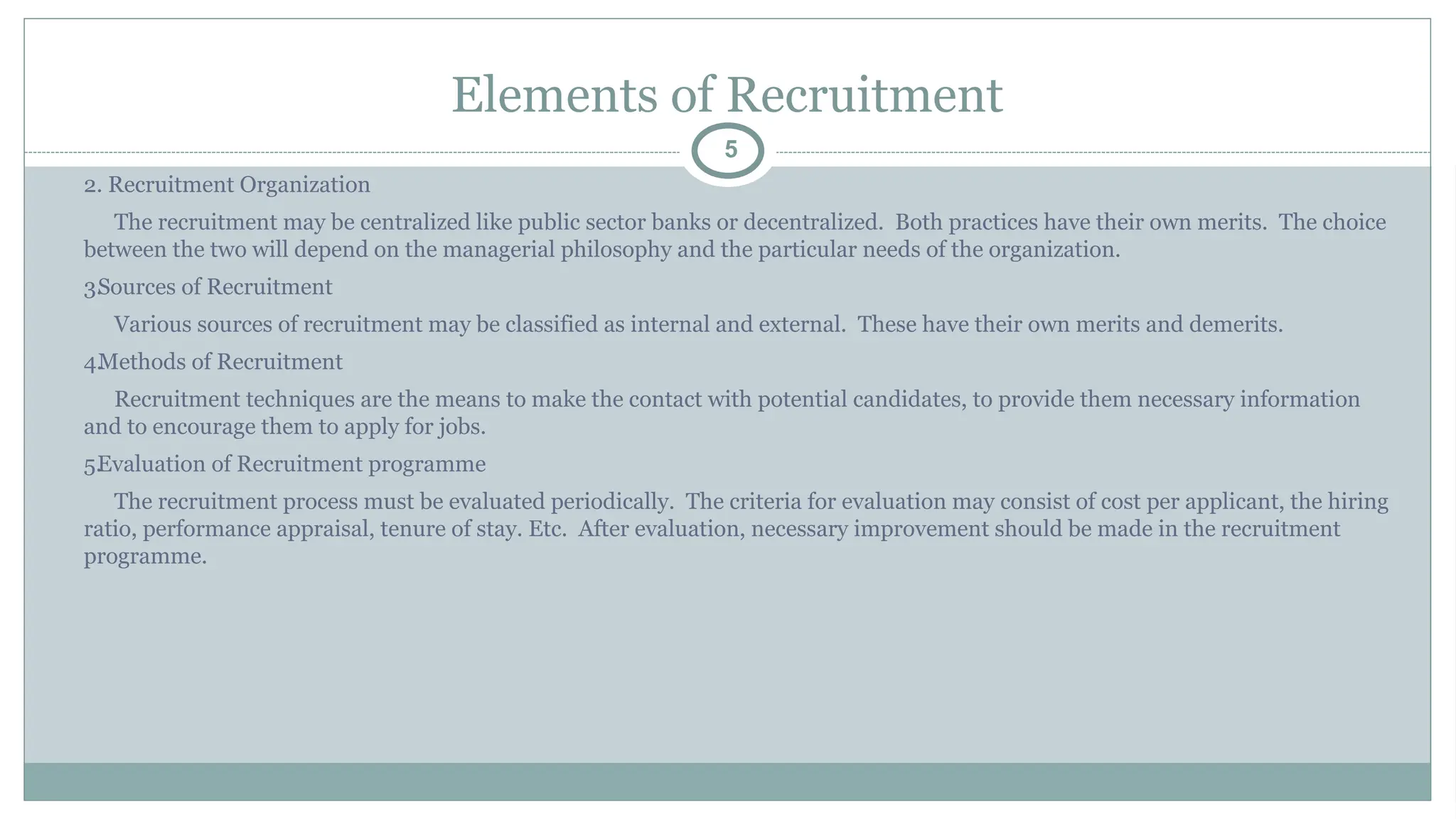Elements of Recruitment
5
2. Recruitment Organization
The recruitment may be centralized like public sector banks or decentralized. Both practices have their own merits. The choice
between the two will depend on the managerial philosophy and the particular needs of the organization.
3.
Sources of Recruitment
Various sources of recruitment may be classified as internal and external. These have their own merits and demerits.
4.
Methods of Recruitment
Recruitment techniques are the means to make the contact with potential candidates, to provide them necessary information
and to encourage them to apply for jobs.
5.
Evaluation of Recruitment programme
The recruitment process must be evaluated periodically. The criteria for evaluation may consist of cost per applicant, the hiring
ratio, performance appraisal, tenure of stay. Etc. After evaluation, necessary improvement should be made in the recruitment
programme.
 