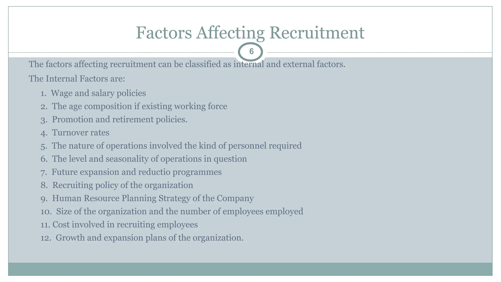 Factors Affecting Recruitment
6
The factors affecting recruitment can be classified as internal and external factors.
The Internal Factors are:
1. Wage and salary policies
2. The age composition if existing working force
3. Promotion and retirement policies.
4. Turnover rates
5. The nature of operations involved the kind of personnel required
6. The level and seasonality of operations in question
7. Future expansion and reductio programmes
8. Recruiting policy of the organization
9. Human Resource Planning Strategy of the Company
10. Size of the organization and the number of employees employed
11. Cost involved in recruiting employees
12. Growth and expansion plans of the organization.
 