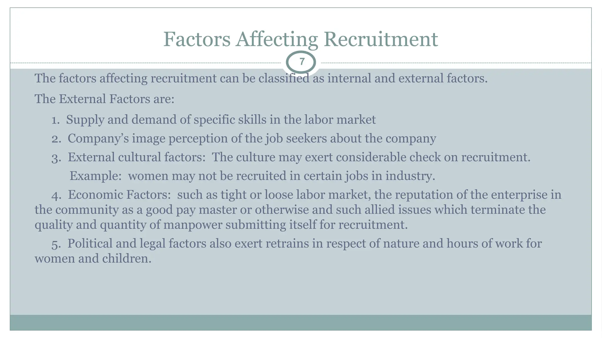 Factors Affecting Recruitment
7
The factors affecting recruitment can be classified as internal and external factors.
The External Factors are:
1. Supply and demand of specific skills in the labor market
2. Company’s image perception of the job seekers about the company
3. External cultural factors: The culture may exert considerable check on recruitment.
Example: women may not be recruited in certain jobs in industry.
4. Economic Factors: such as tight or loose labor market, the reputation of the enterprise in
the community as a good pay master or otherwise and such allied issues which terminate the
quality and quantity of manpower submitting itself for recruitment.
5. Political and legal factors also exert retrains in respect of nature and hours of work for
women and children.
 