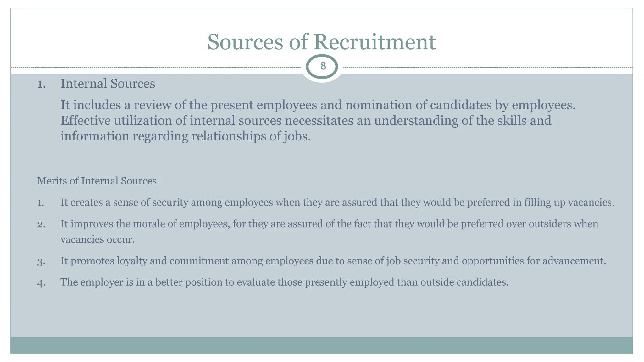 Sources of Recruitment
8
1. Internal Sources
It includes a review of the present employees and nomination of candidates by employees.
Effective utilization of internal sources necessitates an understanding of the skills and
information regarding relationships of jobs.
Merits of Internal Sources
1. It creates a sense of security among employees when they are assured that they would be preferred in filling up vacancies.
2. It improves the morale of employees, for they are assured of the fact that they would be preferred over outsiders when
vacancies occur.
3. It promotes loyalty and commitment among employees due to sense of job security and opportunities for advancement.
4. The employer is in a better position to evaluate those presently employed than outside candidates.
 