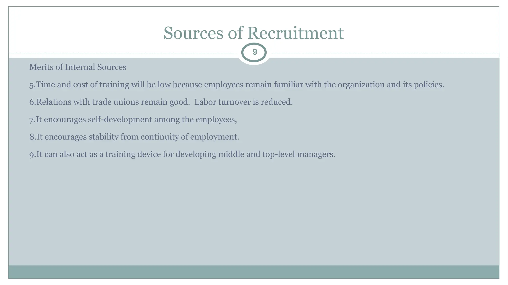 Sources of Recruitment
9
Merits of Internal Sources
5.Time and cost of training will be low because employees remain familiar with the organization and its policies.
6.Relations with trade unions remain good. Labor turnover is reduced.
7.It encourages self-development among the employees,
8.It encourages stability from continuity of employment.
9.It can also act as a training device for developing middle and top-level managers.
 