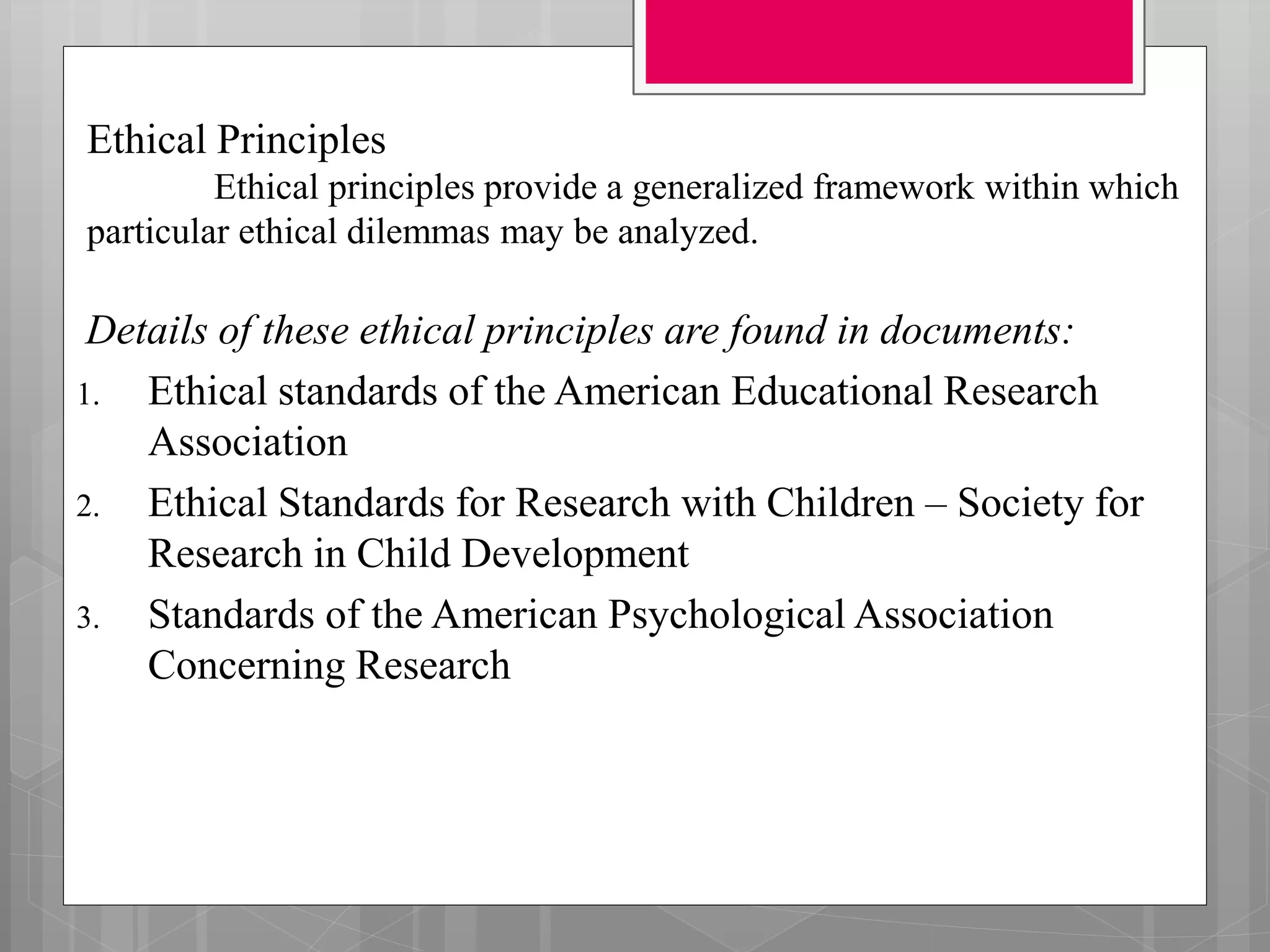 Ethical Principles
Ethical principles provide a generalized framework within which
particular ethical dilemmas may be analyzed.
Details of these ethical principles are found in documents:
1. Ethical standards of the American Educational Research
Association
2. Ethical Standards for Research with Children – Society for
Research in Child Development
3. Standards of the American Psychological Association
Concerning Research
 