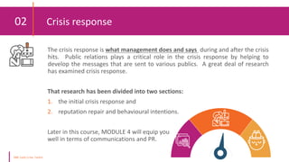 02 Crisis response
The crisis response is what management does and says during and after the crisis
hits. Public relations plays a critical role in the crisis response by helping to
develop the messages that are sent to various publics. A great deal of research
has examined crisis response.
That research has been divided into two sections:
1. the initial crisis response and
2. reputation repair and behavioural intentions.
Later in this course, MODULE 4 will equip you
well in terms of communications and PR.
 