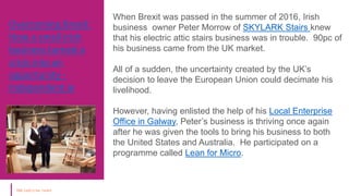 Overcoming Brexit:
How a small Irish
business turned a
crisis into an
opportunity -
Independent.ie
Courtesy : Local
Enterprise Office,
Ireland
When Brexit was passed in the summer of 2016, Irish
business owner Peter Morrow of SKYLARK Stairs knew
that his electric attic stairs business was in trouble. 90pc of
his business came from the UK market.
All of a sudden, the uncertainty created by the UK’s
decision to leave the European Union could decimate his
livelihood.
However, having enlisted the help of his Local Enterprise
Office in Galway, Peter’s business is thriving once again
after he was given the tools to bring his business to both
the United States and Australia. He participated on a
programme called Lean for Micro.
 