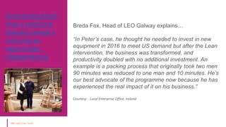 Overcoming Brexit:
How a small Irish
business turned a
crisis into an
opportunity -
Independent.ie
Courtesy : Local
Enterprise Office,
Ireland
Breda Fox, Head of LEO Galway explains…
“In Peter’s case, he thought he needed to invest in new
equipment in 2016 to meet US demand but after the Lean
intervention, the business was transformed, and
productivity doubled with no additional investment. An
example is a packing process that originally took two men
90 minutes was reduced to one man and 10 minutes. He’s
our best advocate of the programme now because he has
experienced the real impact of it on his business.”
Courtesy : Local Enterprise Office, Ireland
 