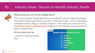 01 Industry Issues - Sources to Identify Industry Trends
Did you know you can set up a Google Alerts?
This is a free content change detection and notification service, offered by Google.
The service sends emails to the user when it finds new results—such as web pages,
newspaper articles, blogs, or scientific research—that match your search term e.g.
<insert your sector> industry trends. Google will scan the internet and send you a
daily or weekly email.
It’s very easy to set up
- check this video by clicking
play
Online
 