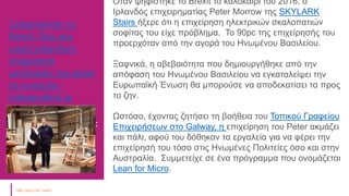 Ξεπερνώντας το
Brexit: Πώς μια
μικρή ιρλανδική
επιχείρηση
μετέτρεψε την κρίση
σε ευκαιρία -
Independent.ie
Ευγενική προσφορά :
Local Enterprise
Office, Ιρλανδία
Όταν ψηφίστηκε το Brexit το καλοκαίρι του 2016, ο
Ιρλανδός επιχειρηματίας Peter Morrow της SKYLARK
Stairs ήξερε ότι η επιχείρηση ηλεκτρικών σκαλοπατιών
σοφίτας του είχε πρόβλημα. Το 90pc της επιχείρησής του
προερχόταν από την αγορά του Ηνωμένου Βασιλείου.
Ξαφνικά, η αβεβαιότητα που δημιουργήθηκε από την
απόφαση του Ηνωμένου Βασιλείου να εγκαταλείψει την
Ευρωπαϊκή Ένωση θα μπορούσε να αποδεκατίσει τα προς
το ζην.
Ωστόσο, έχοντας ζητήσει τη βοήθεια του Τοπικού Γραφείου
Επιχειρήσεων στο Galway, η επιχείρηση του Peter ακμάζει
και πάλι, αφού του δόθηκαν τα εργαλεία για να φέρει την
επιχείρησή του τόσο στις Ηνωμένες Πολιτείες όσο και στην
Αυστραλία. Συμμετείχε σε ένα πρόγραμμα που ονομάζεται
Lean for Micro.
 