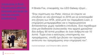 Ξεπερνώντας το Brexit:
Πώς μια μικρή ιρλανδική
επιχείρηση μετέτρεψε την
κρίση σε ευκαιρία -
Independent.ie
Η Breda Fox, επικεφαλής του LEO Galway εξηγεί...
"Στην περίπτωση του Peter, πίστευε ότι έπρεπε να
επενδύσει σε νέο εξοπλισμό το 2016 για να ανταποκριθεί
στη ζήτηση των ΗΠΑ, αλλά μετά την παρέμβαση Lean, η
επιχείρηση μεταμορφώθηκε και η παραγωγικότητα
διπλασιάστηκε χωρίς πρόσθετη επένδυση. Ένα παράδειγμα
είναι μια διαδικασία συσκευασίας που αρχικά χρειαζόταν
δύο άνδρες 90 λεπτά μειώθηκε σε έναν άνθρωπο και 10
λεπτά. Τώρα είναι ο καλύτερος υποστηρικτής του
προγράμματος, επειδή έχει βιώσει τον πραγματικό
αντίκτυπο του προγράμματος στην επιχείρησή του".
Ευγενική προσφορά : Local Enterprise Office, Ιρλανδία
 