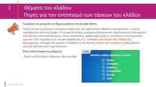 1 Θέματα του κλάδου
Πηγές για τον εντοπισμό των τάσεων του κλάδου
Γνωρίζατε ότι μπορείτε να δημιουργήσετε ένα Google Alerts;
Πρόκειται για μια δωρεάν υπηρεσία ανίχνευσης και ειδοποίησης αλλαγής περιεχομένου, η οποία
προσφέρεται από την Google. Η υπηρεσία στέλνει μηνύματα ηλεκτρονικού ταχυδρομείου στον χρήστη
όταν βρίσκει νέα αποτελέσματα -όπως ιστοσελίδες, άρθρα εφημερίδων, ιστολόγια ή επιστημονικές
έρευνες- που ταιριάζουν με τον όρο αναζήτησης π.χ. <εισάγετε τον τομέα σας> τάσεις της
βιομηχανίας. Η Google θα σαρώνει το διαδίκτυο και θα σας στέλνει ένα ημερήσιο ή εβδομαδιαίο
μήνυμα ηλεκτρονικού ταχυδρομείου.
Είναι πολύ εύκολο να ρυθμιστεί
- δείτε αυτό το βίντεο κάνοντας κλικ στο play
Online
 