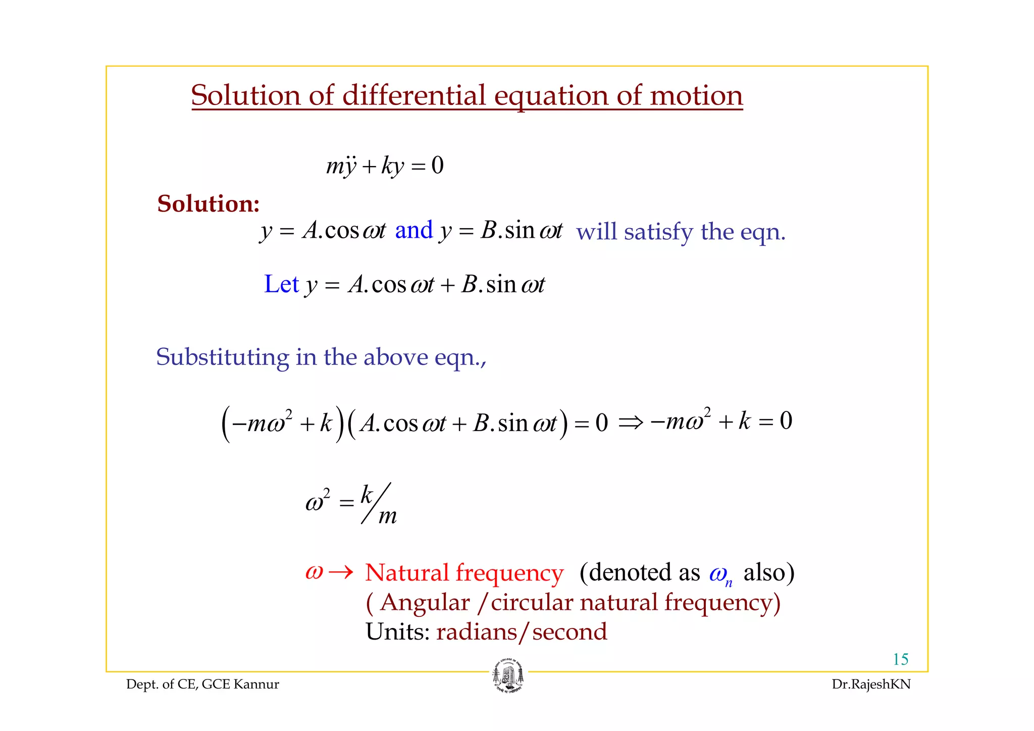 Solution of differential equation of motion
0my ky+ =
S l ti
cosLe st iny A t B tω ω= +
Solution:
and.cos .siny A t y B tω ω= = will satisfy the eqn.
.cosLe st . iny A t B tω ω= +
Substituting in the above eqn.,
( )( )2
.cos .sin 0m k A t B tω ω ω− + + =
2
0m kω⇒ − + =
g q ,
2 k
m
ω =
Natural frequency
( Angular /circular natural frequency)
ω → (denoted as a o)lsnω
Dept. of CE, GCE Kannur Dr.RajeshKN
15
( g / q y)
Units: radians/second
 