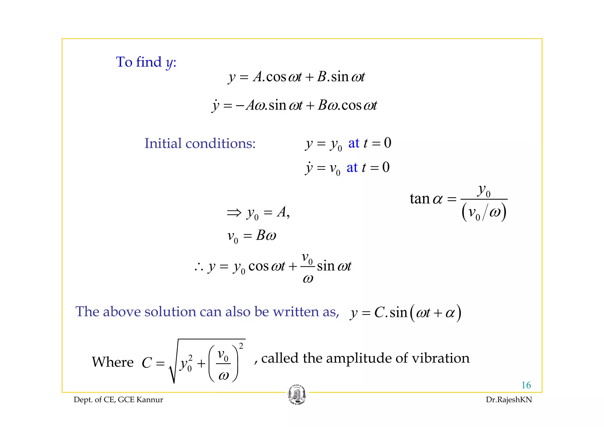 To find y:y
.cos .siny A t B tω ω= +
.sin .cosy A t B tω ω ω ω= − +
Initial conditions: 0 at 0y y t= =
at 0t0 at 0y v t= =
y A⇒ = ( )
0
tan
y
v
α
ω
=
0
0
,y A
v Bω
⇒ =
=
0
i
v
t t
( )0v ω
0
0 cos siny y t tω ω
ω
∴ = +
( )siny C tω α+The above solution can also be written as ( ).siny C tω α= +The above solution can also be written as,
2
2 0v
C
⎛ ⎞
⎜ ⎟Wh called the amplitude of vibration
Dept. of CE, GCE Kannur Dr.RajeshKN
16
2 0
0C y
ω
⎛ ⎞
= + ⎜ ⎟
⎝ ⎠
Where , called the amplitude of vibration
 