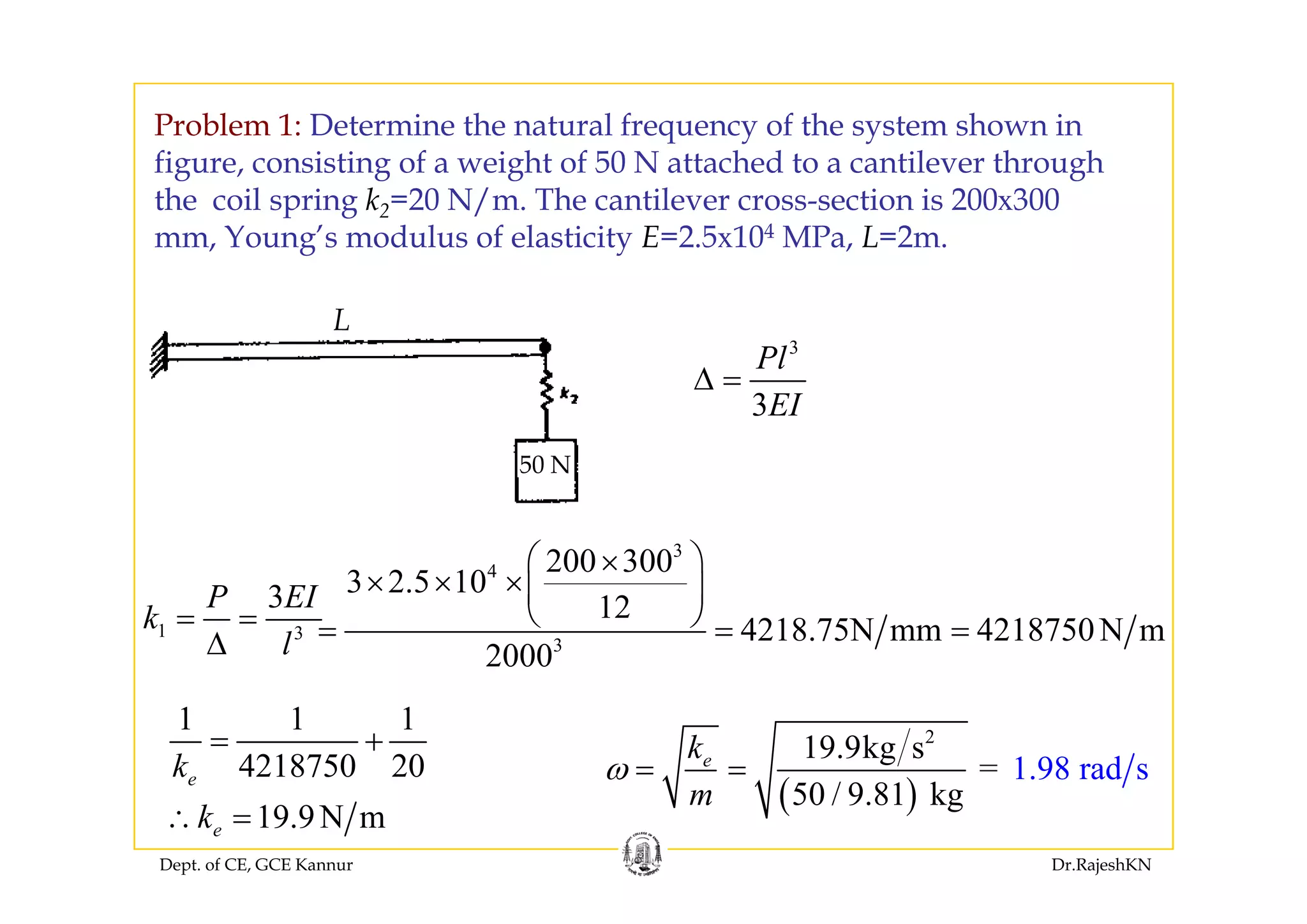 Problem 1: Determine the natural frequency of the system shown in
figure, consisting of a weight of 50 N attached to a cantilever through
the coil spring k2=20 N/m. The cantilever cross-section is 200x300
mm, Young’s modulus of elasticity E=2.5x104 MPa, L=2m.g y
3
Pl
L
3
Pl
EI
Δ =
50 N
3
4 200 300⎛ ⎞×
50 N
1 3
3P EI
k
l
= =
Δ
4
3
200 300
3 2.5 10
12
4218.75N mm 4218750N m
2000
⎛ ⎞×
× × ×⎜ ⎟
⎝ ⎠= = =
1 1 1
4218750 20k
= + 2
19.9kg s
= 1.98 rad sek
ω = =
Dept. of CE, GCE Kannur Dr.RajeshKN
4218750 20
19.9N m
e
e
k
k∴ =
( )50 / 9.
1.98 ra
8 g
d s
1 km
ω
 