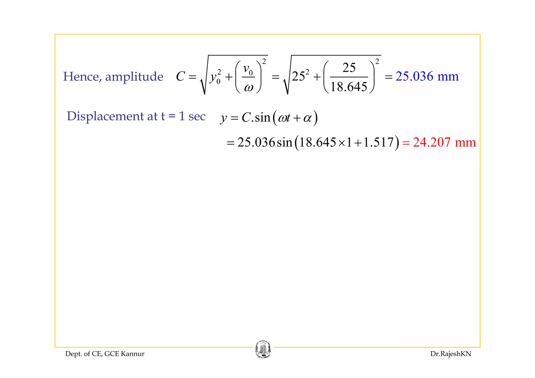 2 22 2
2 20
0
25
25
18.645
25.036 mm
v
C y
ω
⎛ ⎞ ⎛ ⎞
= + = + =⎜ ⎟ ⎜ ⎟
⎝ ⎠ ⎝ ⎠
Hence, amplitude
( ).siny C tω α= +Displacement at t = 1 sec
( )25.036sin 18.645 1 24.207 m7 m1.51= × =+( )25.036sin 18.645 1 24.207 m7 m1.51+
Dept. of CE, GCE Kannur Dr.RajeshKN
 