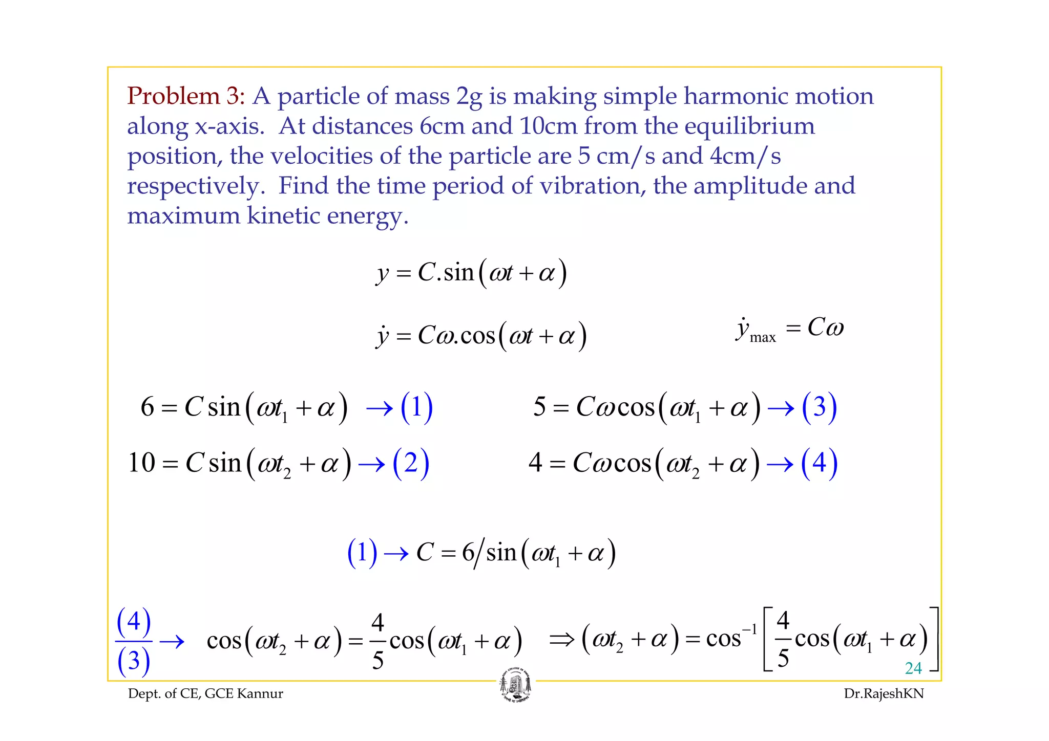 Problem 3: A particle of mass 2g is making simple harmonic motion
l i A di 6 d 10 f h ilib ialong x-axis. At distances 6cm and 10cm from the equilibrium
position, the velocities of the particle are 5 cm/s and 4cm/s
respectively. Find the time period of vibration, the amplitude and
maximum kinetic energy.
( ).siny C tω α= +( )
( ).cosy C tω ω α= + maxy Cω=
( ) ( )1 16 sinC tω α+ →=
( ) ( )10 2iC
( ) ( )15 c 3osC tω ω α+ →=
( ) ( )4 4C( ) ( )210 s 2inC tω α+ →= ( ) ( )24 c 4osC tω ω α+ →=
( ) ( )( ) ( )16 sin1 C tω α=→ +
( )4 4 4⎡ ⎤
Dept. of CE, GCE Kannur Dr.RajeshKN
24
( )
( )
( ) ( )2 1
4
3
4
cos cos
5
t tω α ω α+ = +→ ( ) ( )1
2 1
4
cos cos
5
t tω α ω α− ⎡ ⎤
⇒ + = +⎢ ⎥⎣ ⎦
 