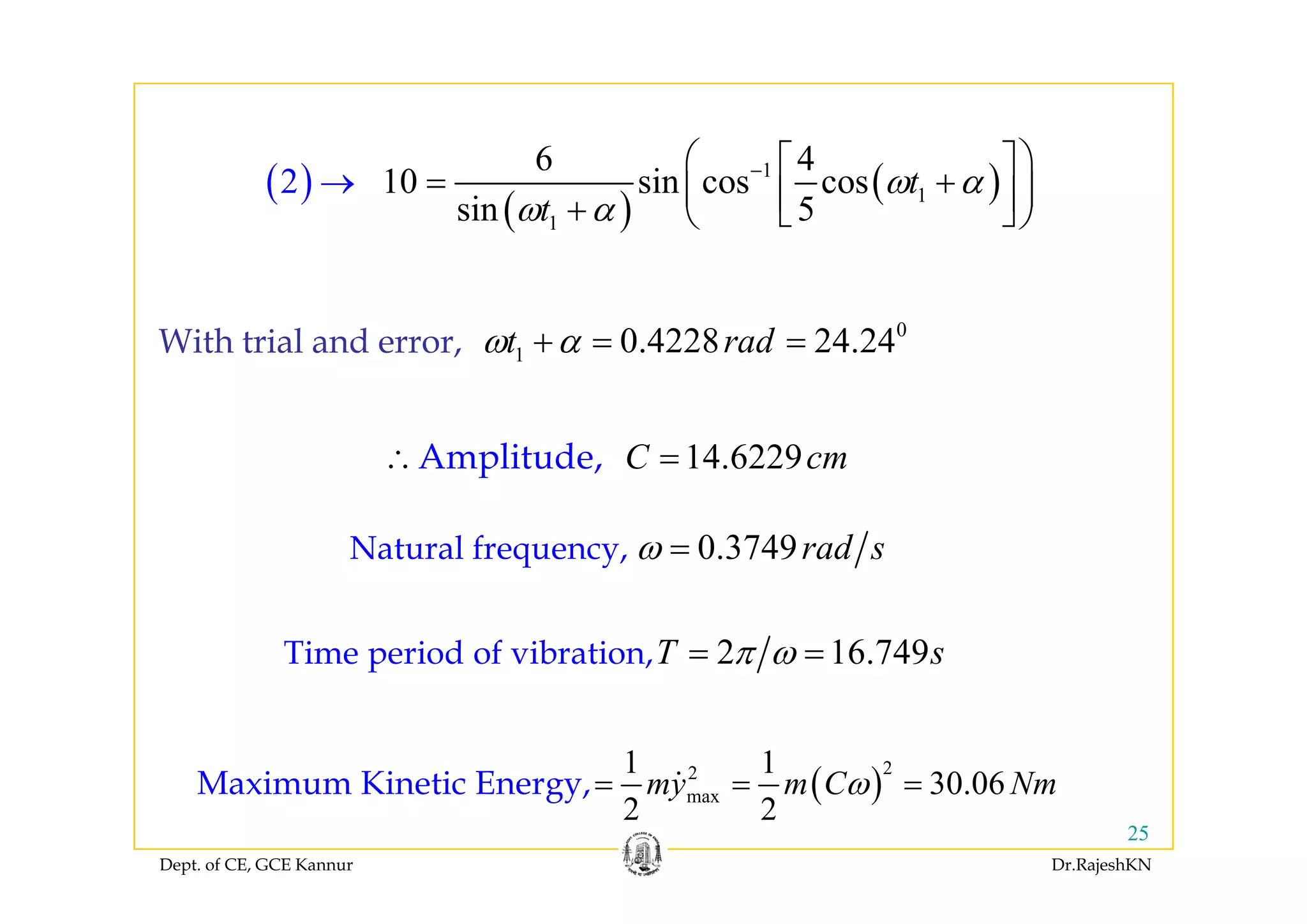 6 4⎛ ⎞⎡ ⎤
( )
( )
( )1
1
1
6 4
10 sin cos cos
s
2
in 5
t
t
ω α
ω α
−
→
⎛ ⎞⎡ ⎤
= +⎜ ⎟⎢ ⎥+ ⎣ ⎦⎝ ⎠
0
1 0.4228 24.24t radω α+ = =With trial and error,
14 6229C cm∴ =Amplitude
1,
14.6229C cm∴ =Amplitude,
0.3749rad sω =Natural frequency,q y
2 16.749T sπ ω= =Time period of vibration,
( )
221 1
30 06C NM i Ki ti E
p
Dept. of CE, GCE Kannur Dr.RajeshKN
25
( )2
max 30.06
2 2
my m C Nmω= = =Maximum Kinetic Energy,
 