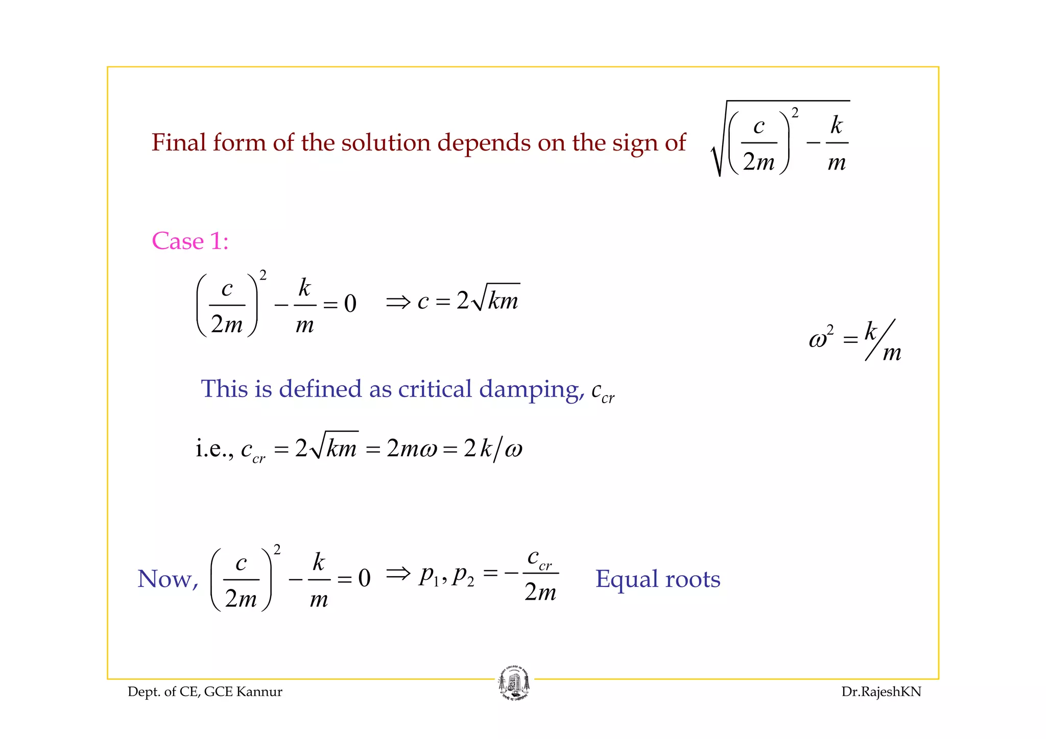 2
k⎛ ⎞
2
c k
m m
⎛ ⎞
−⎜ ⎟
⎝ ⎠
Final form of the solution depends on the sign of
Case 1:
2
c k⎛ ⎞
0
2
c k
m m
⎛ ⎞
− =⎜ ⎟
⎝ ⎠
2c km⇒ =
2 k
m
ω =
i e 2 2 2c km m kω ω= = =
This is defined as critical damping, ccr
i.e., 2 2 2crc km m kω ω
1 2,
2
crc
p p
m
⇒ = −
2
0
2
c k
m m
⎛ ⎞
− =⎜ ⎟
⎝ ⎠
Now, Equal roots
Dept. of CE, GCE Kannur Dr.RajeshKN
 