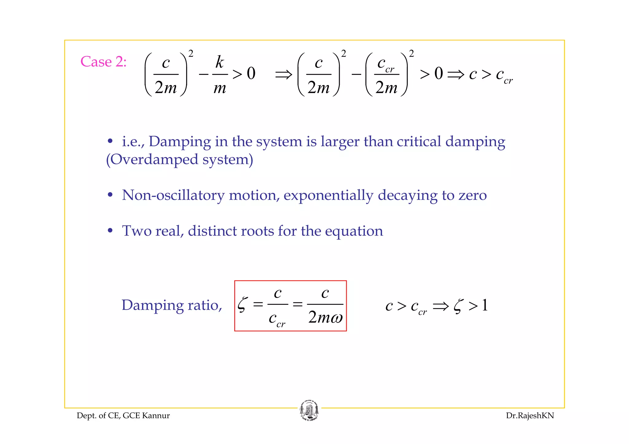 Case 2:
2
0
c k⎛ ⎞
>⎜ ⎟
2 2
0crc c⎛ ⎞ ⎛ ⎞
⇒ > ⇒ >⎜ ⎟ ⎜ ⎟0
2m m
− >⎜ ⎟
⎝ ⎠
0
2 2
cr
crc c
m m
⇒ − > ⇒ >⎜ ⎟ ⎜ ⎟
⎝ ⎠ ⎝ ⎠
• i.e., Damping in the system is larger than critical damping
(Overdamped system)
• Non-oscillatory motion, exponentially decaying to zero
• Two real, distinct roots for the equation
Damping ratio,
2
c c
c m
ζ
ω
= = 1crc c ζ> ⇒ >
2crc mω
Dept. of CE, GCE Kannur Dr.RajeshKN
 
