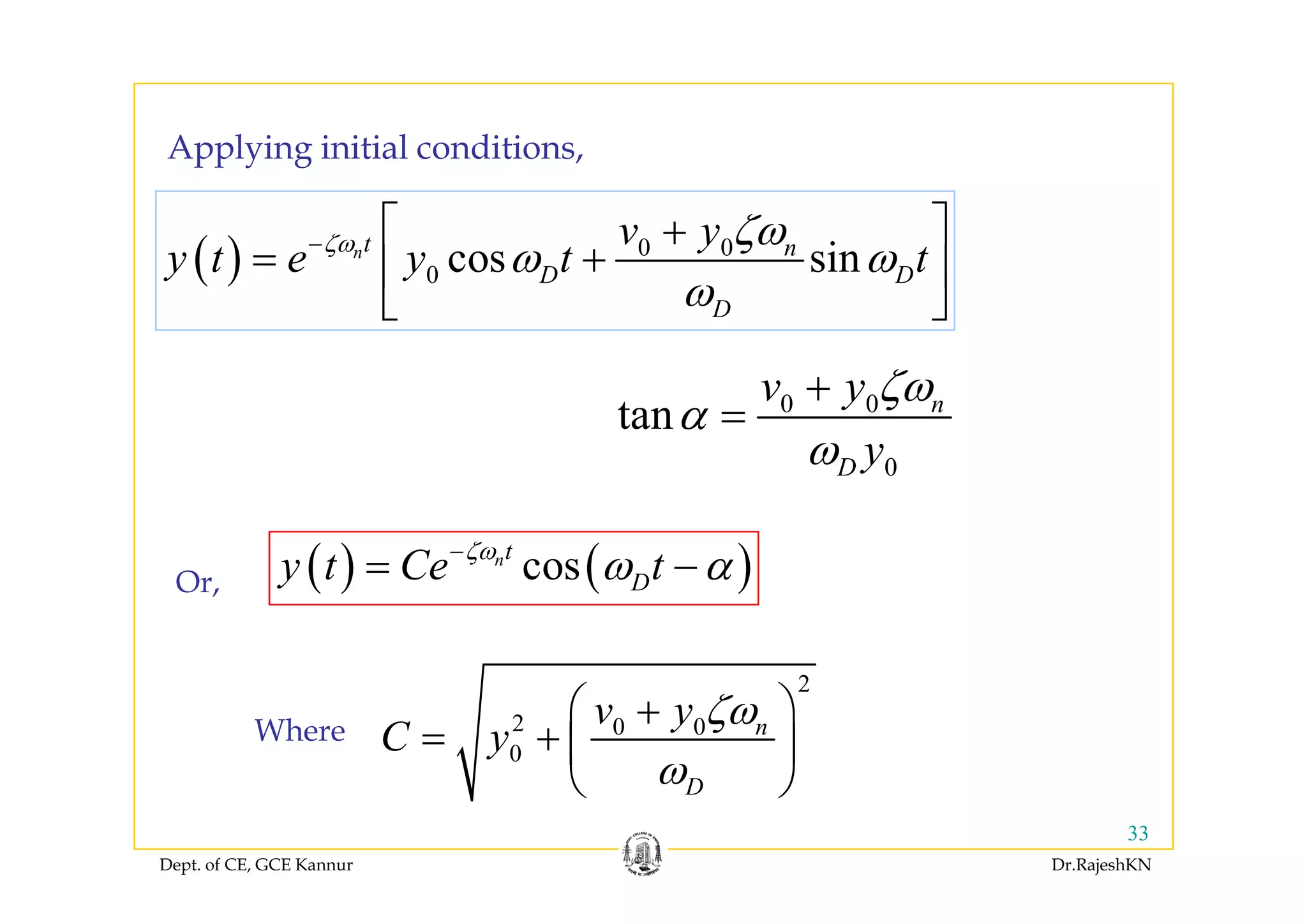 Applying initial conditionsApplying initial conditions,
( ) 0 0
cos sinnt nv y
y t e y t tζω ζω
ω ω− ⎡ ⎤+
+⎢ ⎥( ) 0 0
0 cos sinn n
D D
D
y
y t e y t tζ ζ
ω ω
ω
= +⎢ ⎥
⎣ ⎦
0 0
0
tan n
D
v y
y
ζω
α
ω
+
=
( ) ( )cosnt
y t Ce tζω
ω α−
=
0D yω
( ) ( )cos Dy t Ce tω α= −Or,
2
2 0 0
0
nv y
C y
ζω
ω
⎛ ⎞+
= + ⎜ ⎟
⎝ ⎠
Where
Dept. of CE, GCE Kannur Dr.RajeshKN
33
Dω⎝ ⎠
 