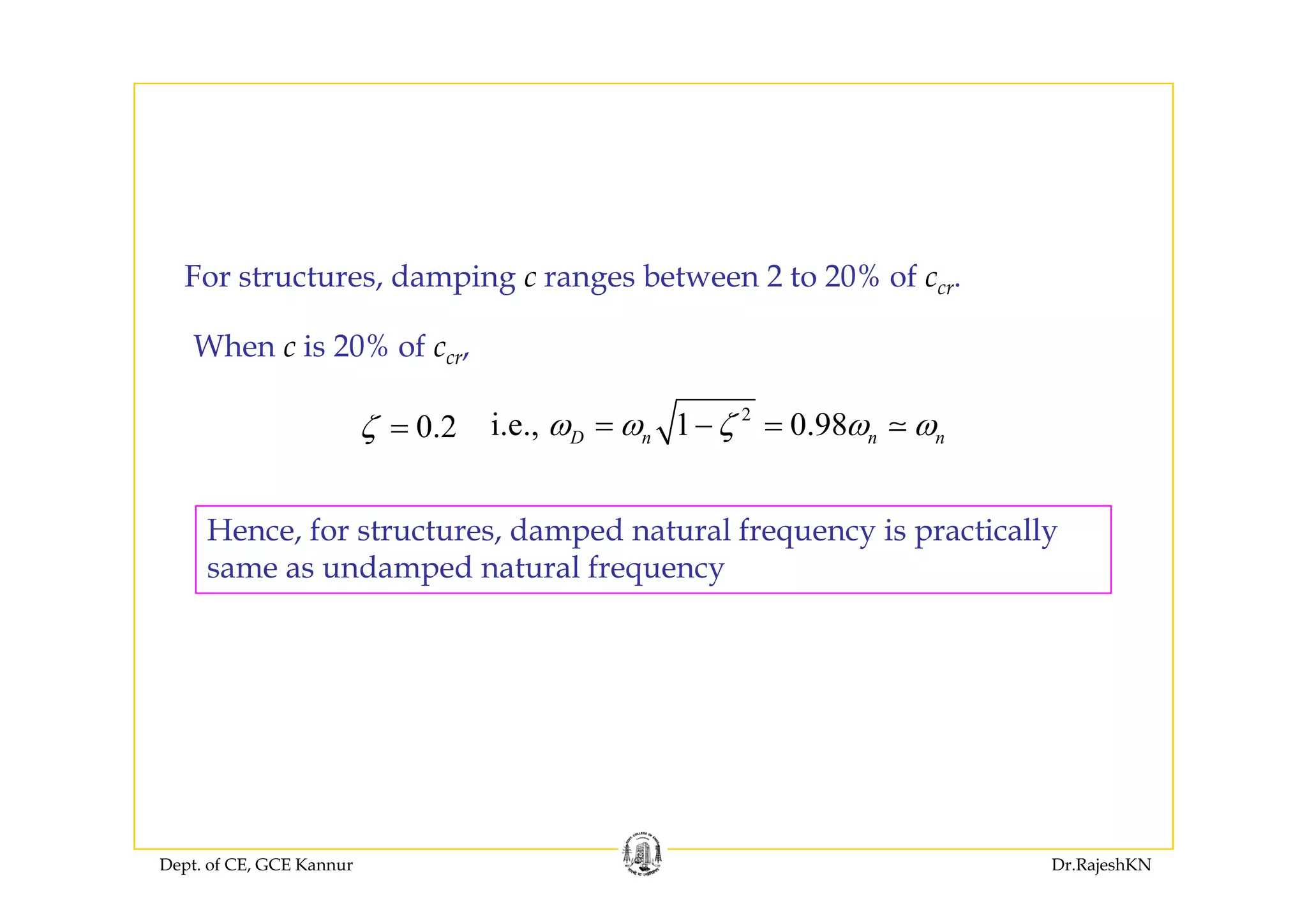 For structures, damping c ranges between 2 to 20% of ccr.
When c is 20% of ccr,% cr,
0.2ζ =
2
i.e., 1 0.98D n n nω ω ζ ω ω= − =
Hence, for structures, damped natural frequency is practically
same as undamped natural frequencysame as undamped natural frequency
Dept. of CE, GCE Kannur Dr.RajeshKN
 