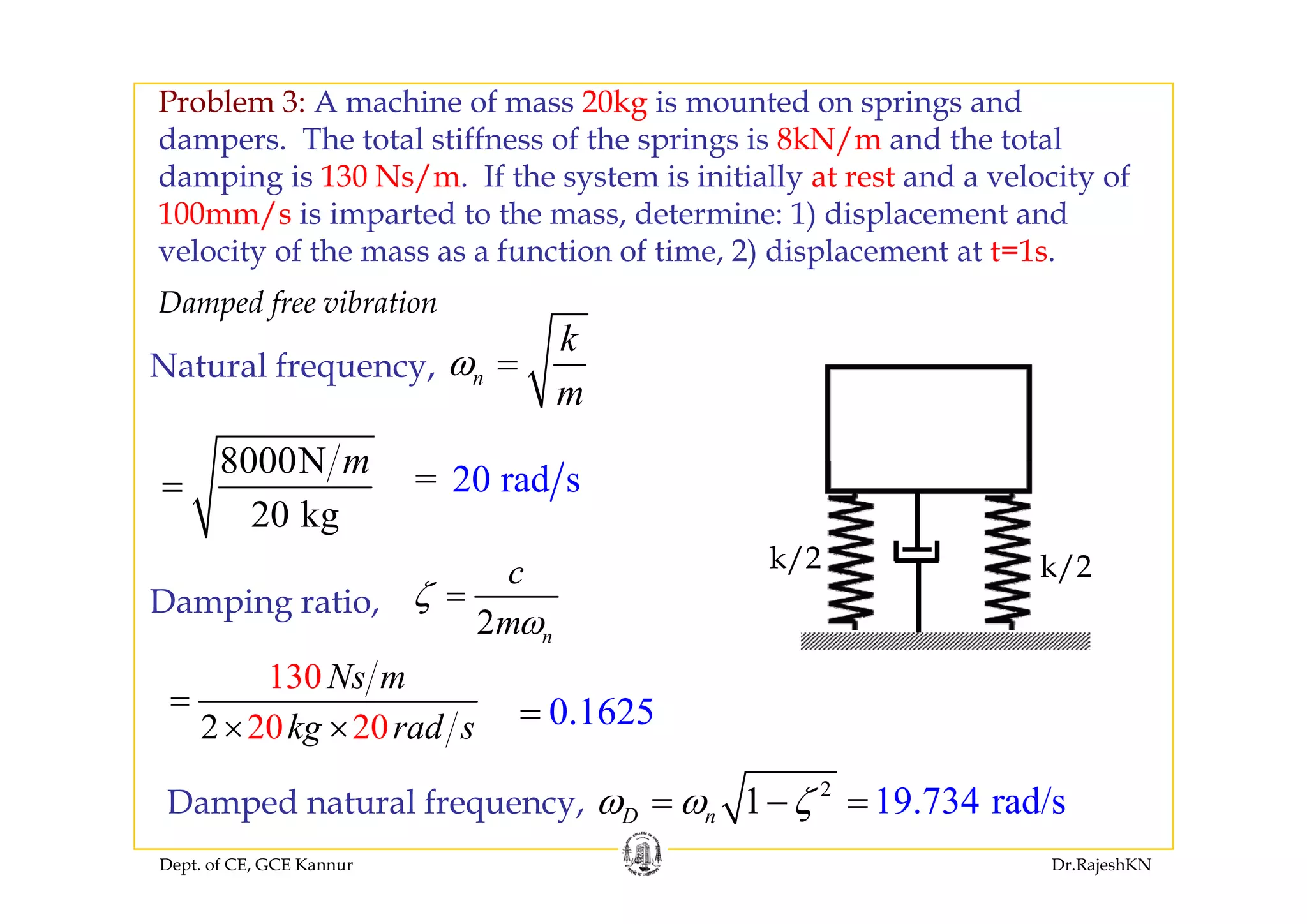 Problem 3: A machine of mass 20kg is mounted on springs and
dampers. The total stiffness of the springs is 8kN/m and the totaldampers. The total stiffness of the springs is 8kN/m and the total
damping is 130 Ns/m. If the system is initially at rest and a velocity of
100mm/s is imparted to the mass, determine: 1) displacement and
velocity of the mass as a function of time 2) displacement at t=1svelocity of the mass as a function of time, 2) displacement at t=1s.
N t l f
k
Damped free vibration
8000N m
Natural frequency, n
m
ω =
k/2 k/2
8000N
20 kg
m
= 20 r= ad s
k/2 k/2
Damping ratio,
2 n
c
m
ζ
ω
=
130 N130
20 202
Ns m
kg rad s
=
× × 0.1625=
Dept. of CE, GCE Kannur Dr.RajeshKN
Damped natural frequency,
2
19.734 rad/s1D nω ω ζ= − =
 