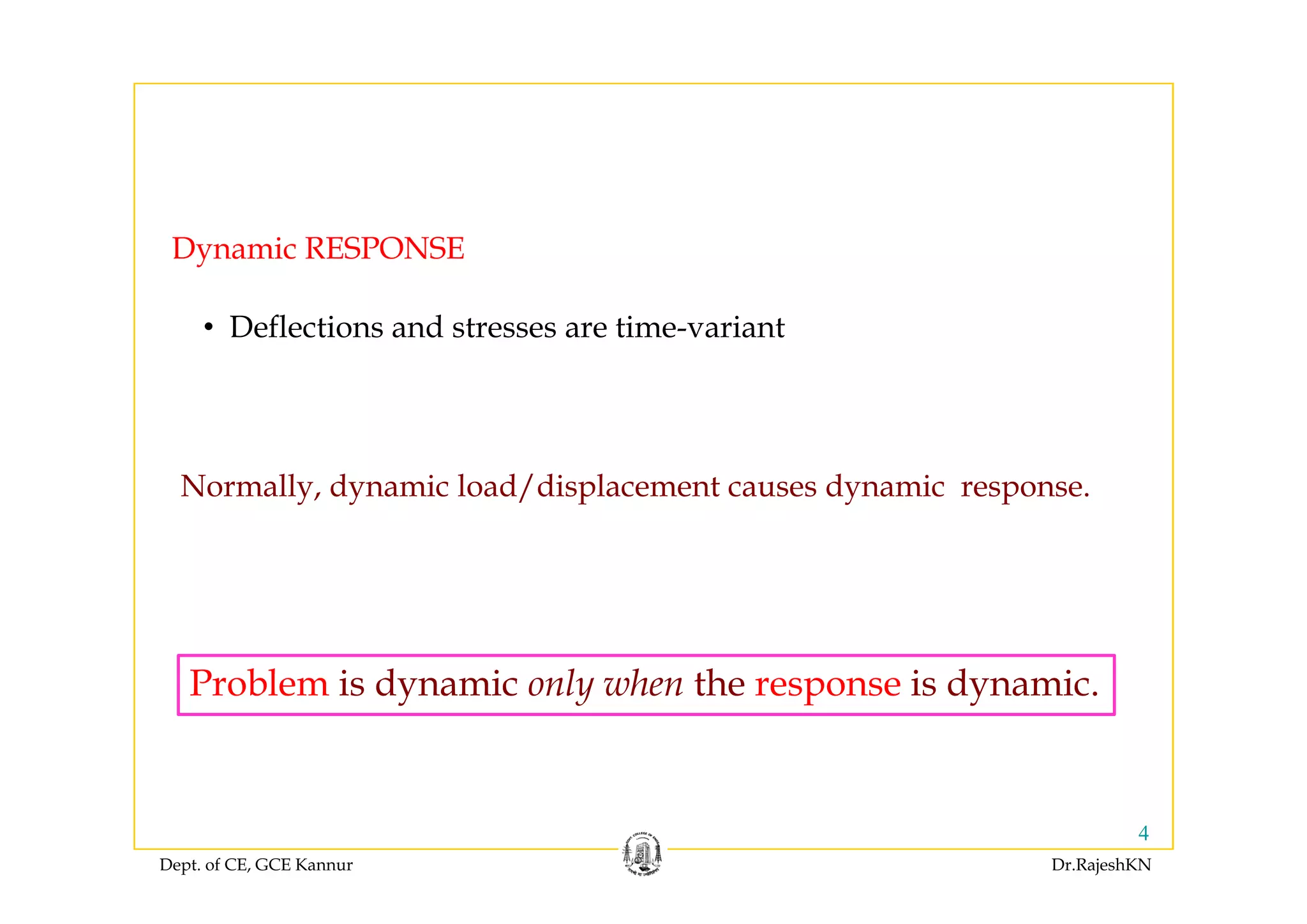 Dynamic RESPONSEDynamic RESPONSE
• Deflections and stresses are time-variant
Normally, dynamic load/displacement causes dynamic response.
P bl i d i l h h i d iProblem is dynamic only when the response is dynamic.
Dept. of CE, GCE Kannur Dr.RajeshKN
4
 