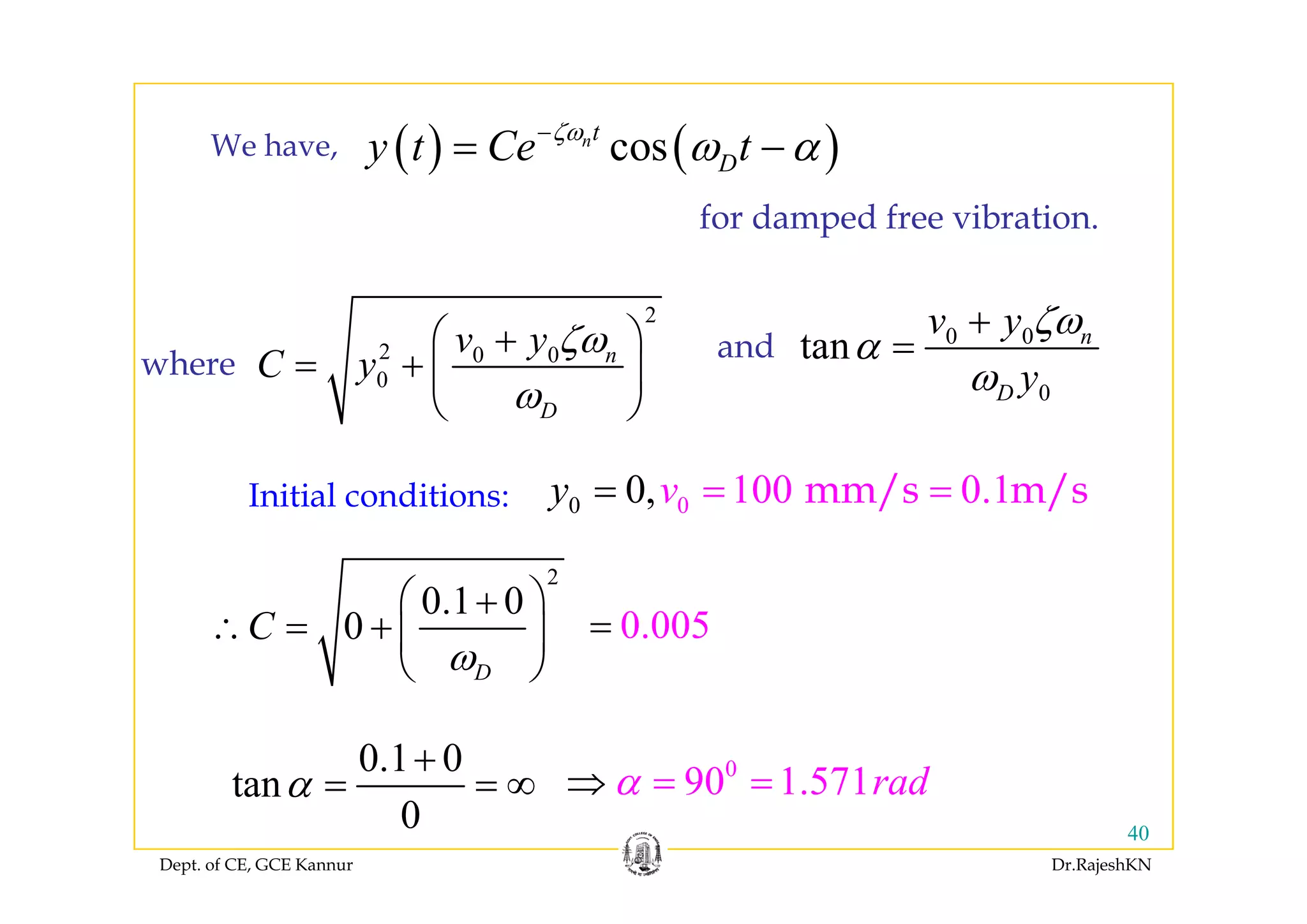 ( ) ( )cosnt
y t Ce tζω
ω α−
=We have ( ) ( )cos Dy t Ce tω α= −We have,
for damped free vibration.
2
2 0 0 nv y
C
ζω⎛ ⎞+
+ ⎜ ⎟h
0 0
tan nv y ζω
α
+
=and2 0 0
0
n
D
y
C y
ζ
ω
= + ⎜ ⎟
⎝ ⎠
where
0
tan
D y
α
ω
and
Initial conditions: 00 100 0.10,vy = == mm/s m/s
2
0.1 0
0
D
C
ω
⎛ ⎞+
∴ = + ⎜ ⎟
⎝ ⎠
0.005=
0.1 0
t
+ 0
90 1 571 dα⇒
D⎝ ⎠
Dept. of CE, GCE Kannur Dr.RajeshKN
40
tan
0
α = = ∞
0
90 1.571radα⇒ = =
 