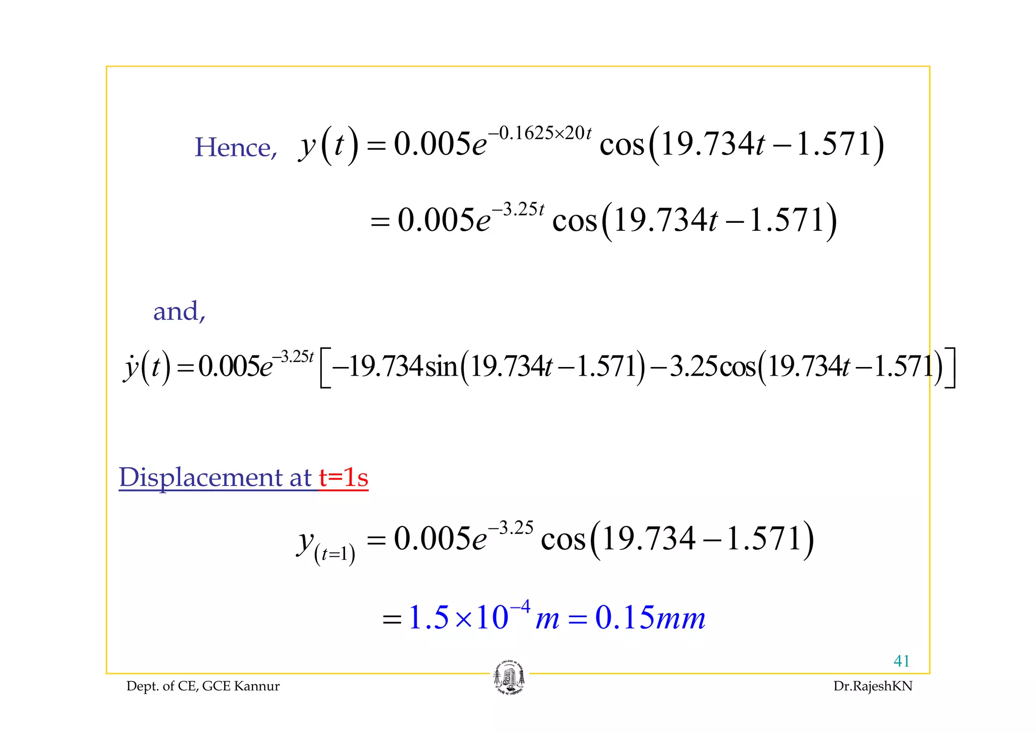 ( ) ( )0.1625 20
0.005 cos 19.734 1.571t
y t e t− ×
= −Hence,
( )3.25
0.005 cos 19.734 1.571t
e t−
= −
( ) ( ) ( )3.25
0 005 19 734sin 19 734 1 571 3 25cos 19 734 1 571t
y t e t t−
= ⎡ ⎤⎣ ⎦
and,
( ) ( ) ( )0.005 19.734sin 19.734 1.571 3.25cos 19.734 1.571y t e t t= − − − −⎡ ⎤⎣ ⎦
( )3.25
0 005 19 734 1 571−
Displacement at t=1s
( ) ( )3.25
1
0.005 cos 19.734 1.571t
y e=
= −
4
1 5 10 0 15m mm−
== ×
Dept. of CE, GCE Kannur Dr.RajeshKN
41
1.5 10 0.15m mm== ×
 