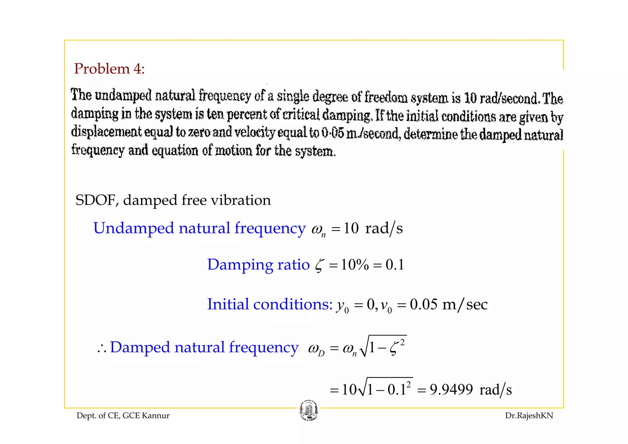 Problem 4:Problem 4:
SDOF, damped free vibration
d d l f d10Undamped natural fr radequ sency nω =
10% 0.1Damping ratio ζ = =p g ζ
0 00, 0.05Initial conditions m/sec: y v= =
2
1Damped natural fre uencyq D nω ω ζ∴ = −
Dept. of CE, GCE Kannur Dr.RajeshKN
2
10 1 0.1 9.9499 rad s= − =
 