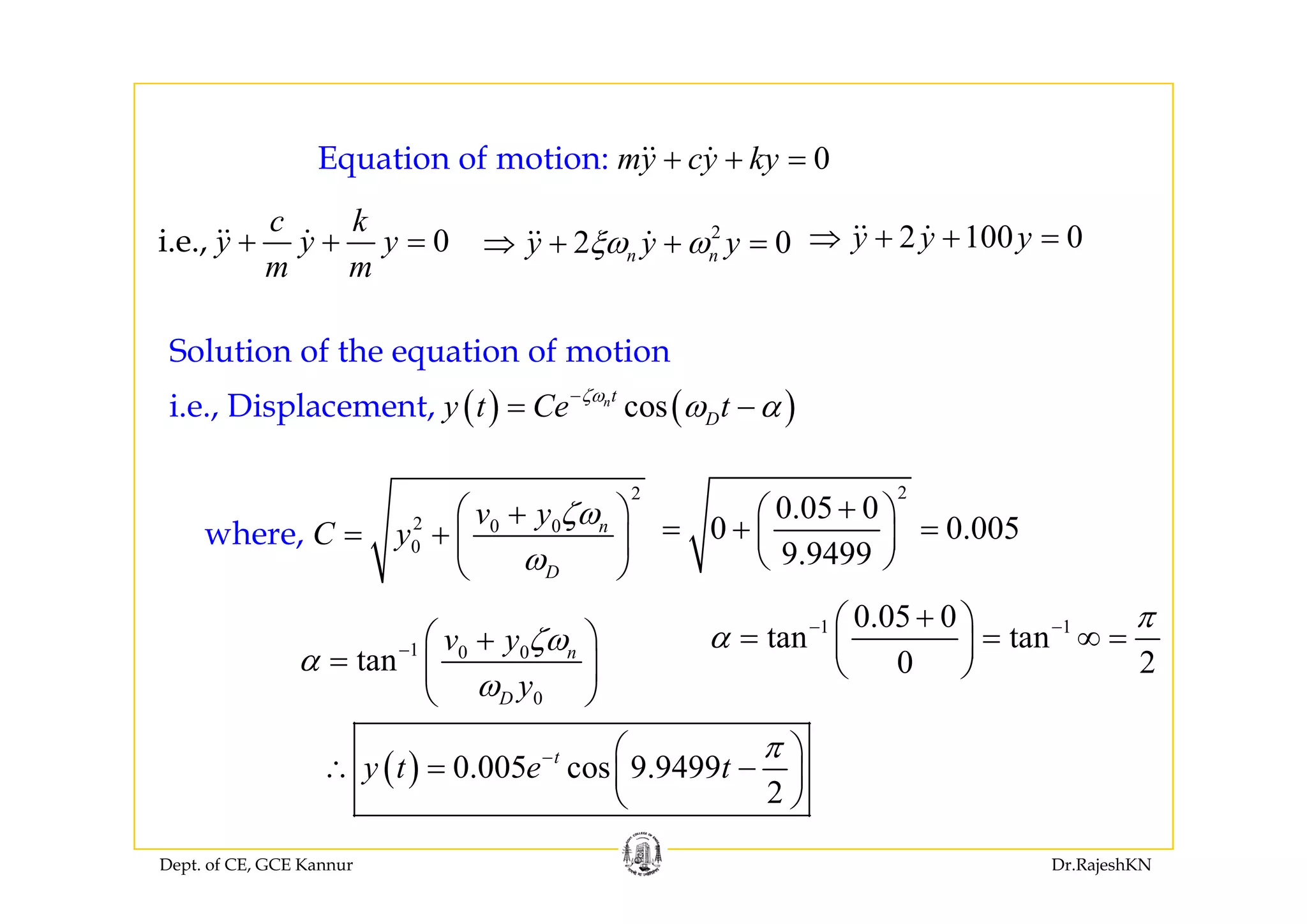 0E i f i k 0Equation of motio :n my cy ky+ + =
0i.e.,
c k
y y y+ + = 2
2 0y y yξω ω⇒ + + = 2 100 0y y y⇒ + + =
Solution of the equation of motion
, y y y
m m
2 0n ny y yξω ω⇒ + + y y y
( ) ( )cos
Solution of the equation of motion
i.e., Displacement, nt
Dy t Ce tζω
ω α−
= −
2
2 0 0
0where, n
D
v y
C y
ζω
ω
⎛ ⎞+
= + ⎜ ⎟
⎝ ⎠
2
0.05 0
0 0.005
9.9499
+⎛ ⎞
= + =⎜ ⎟
⎝ ⎠Dω⎝ ⎠ ⎝ ⎠
1 0 0
tan nv y ζω
α − ⎛ ⎞+
= ⎜ ⎟
1 10.05 0
tan tan
0 2
π
α − −+⎛ ⎞
= = ∞ =⎜ ⎟
⎝ ⎠
( ) 0.005 cos 9.9499t
y t e t
π− ⎛ ⎞
∴ = −⎜ ⎟
0D yω⎜ ⎟
⎝ ⎠
0 2⎝ ⎠
Dept. of CE, GCE Kannur Dr.RajeshKN
( ) 0.005 cos 9.9499
2
y t e t∴ ⎜ ⎟
⎝ ⎠
 