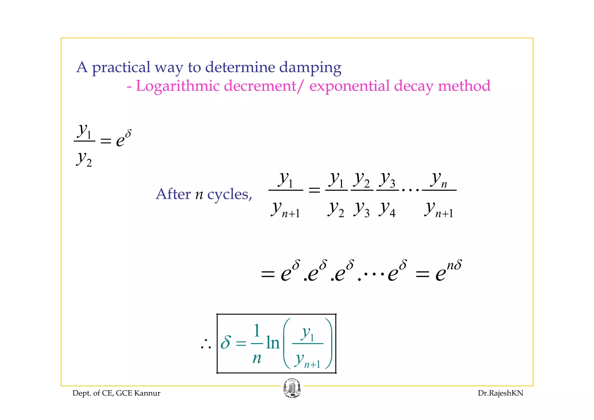A practical way to determine dampingA practical way to determine damping
- Logarithmic decrement/ exponential decay method
1
2
y
e
y
δ
=
2y
1 1 2 3
1 2 3 4 1
ny y y y y
y y y y y
=After n cycles,
1 2 3 4 1n ny y y y y+ +
. . . n
e e e e eδ δ δ δ δ
= =
11
ln
y
δ
⎛ ⎞
= ⎜ ⎟
⎝ ⎠
∴
Dept. of CE, GCE Kannur Dr.RajeshKN
1nn y +
⎜ ⎟
⎝ ⎠
 