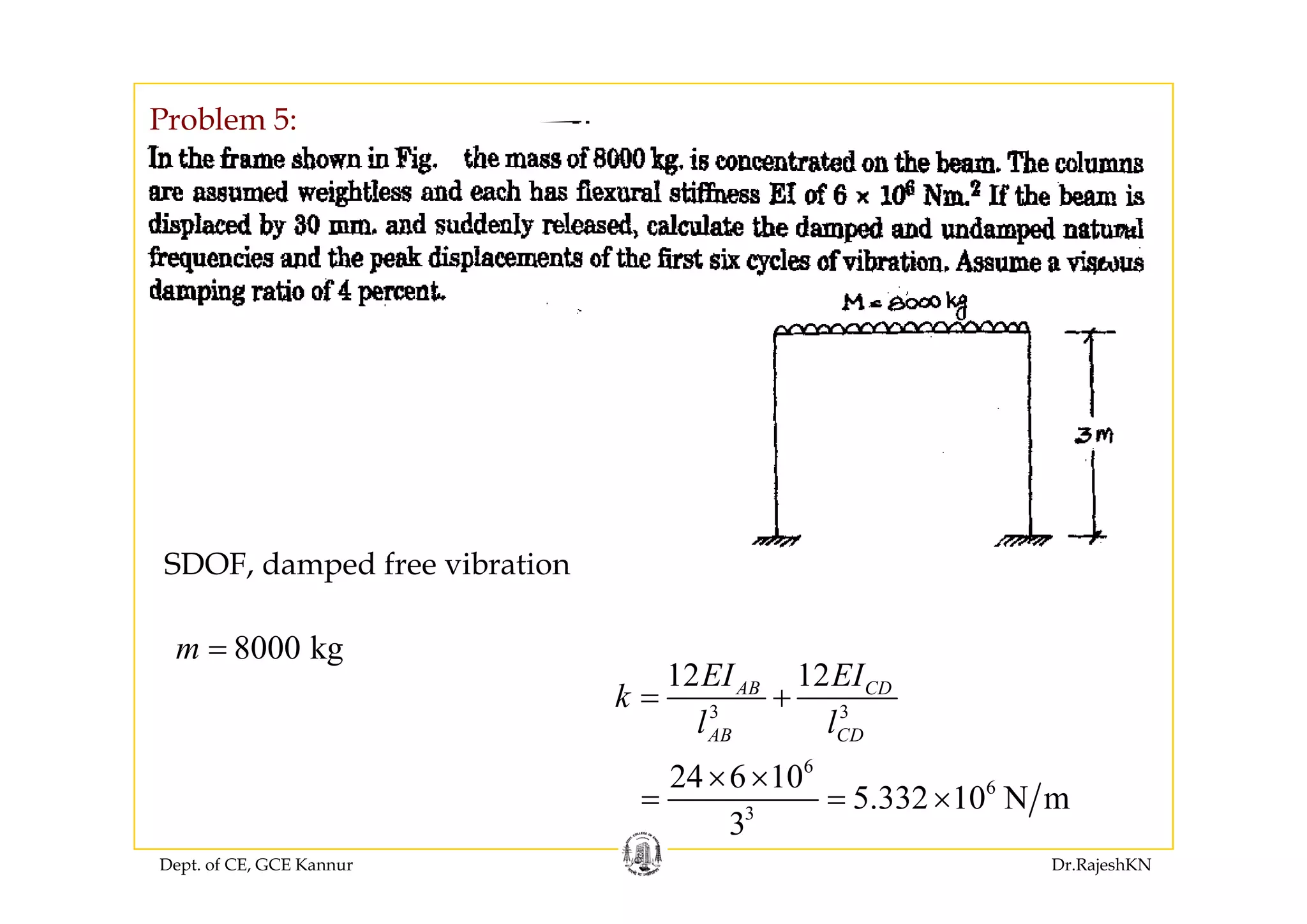 Problem 5:
SDOF damped free vibrationSDOF, damped free vibration
8000 kgm =
12 12EI EI
3 3
12 12AB CD
AB CD
EI EI
k
l l
= +
6
24 6 10× ×
Dept. of CE, GCE Kannur Dr.RajeshKN
6
3
24 6 10
5.332 10 N m
3
× ×
= = ×
 
