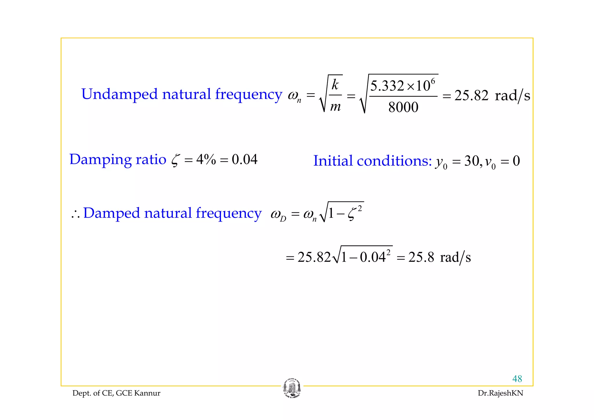 Undamped natural frequency n
k
m
ω =
6
5.332 10
25.82
8000
rad s
×
= =
4% 0 04Damping ratio ζ = = 30 0Initial conditions: y v= =4% 0.04Damping ratio ζ 0 030, 0Initial conditions: y v= =
2
1D d t l f ζ 2
1Damped natural fre uencyq D nω ω ζ∴ = −
2
25 82 1 0 04 25 8 rad s= =25.82 1 0.04 25.8 rad s= − =
Dept. of CE, GCE Kannur Dr.RajeshKN
48
 