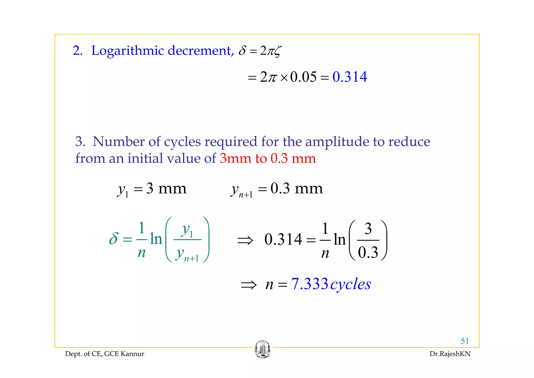 2δ πζ=2. Logarithmic decrement,
2 0.05 0.314π= × =
3. Number of cycles required for the amplitude to reduce3. Nu be o cyc es equ ed o t e a p tude to educe
from an initial value of 3mm to 0.3 mm
3y = mm 0 3y = mm1 3y = mm 1 0.3ny + = mm
11 y⎛ ⎞ 1 3⎛ ⎞1
1
1
ln
n
y
n y
δ
+
⎛ ⎞
= ⎜ ⎟
⎝ ⎠
1 3
0.314 ln
0.3n
⎛ ⎞
⇒ = ⎜ ⎟
⎝ ⎠
7.333cy en cl s⇒ =
Dept. of CE, GCE Kannur Dr.RajeshKN
51
 